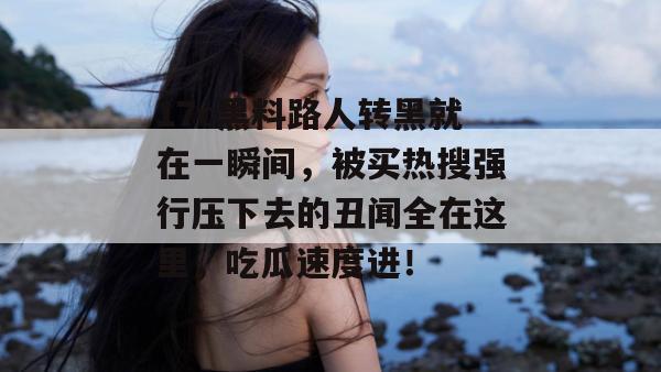 17c黑料路人转黑就在一瞬间,被买热搜强行压下去的丑闻全在这里,吃瓜速度进!