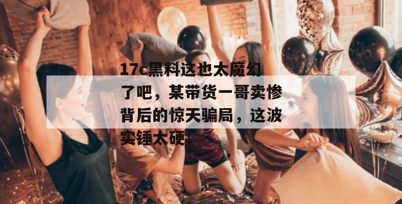 17c黑料这也太魔幻了吧，某带货一哥卖惨背后的惊天骗局，这波实锤太硬！