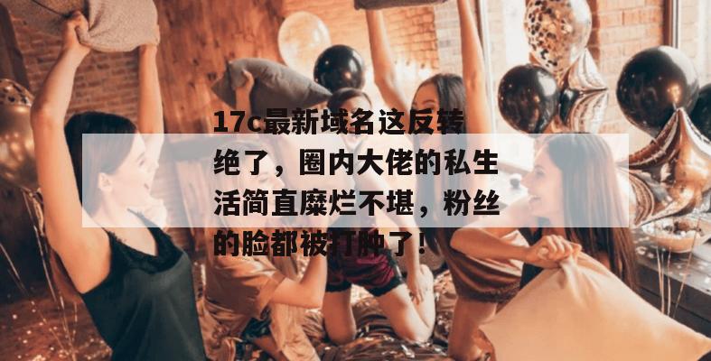 17c最新域名这反转绝了，圈内大佬的私生活简直糜烂不堪，粉丝的脸都被打肿了！
