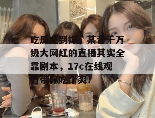 吃瓜吃到撑，某音千万级大网红的直播其实全靠剧本，17c在线观看带你吃个爽！