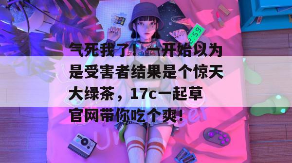 气死我了!一开始以为是受害者结果是个惊天大绿茶,17c一起草官网带你吃个爽!