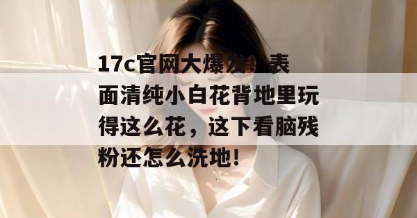 17c官网大爆发！表面清纯小白花背地里玩得这么花，这下看脑残粉还怎么洗地！