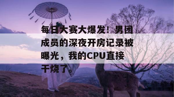 每日大赛大爆发!男团成员的深夜开房记录被曝光,我的CPU直接干烧了。