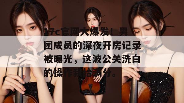 17c官网大爆发!男团成员的深夜开房记录被曝光,这波公关洗白的操作我给满分。