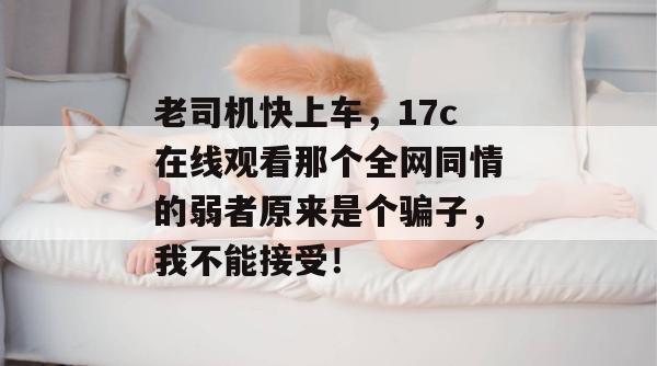 老司机快上车,17c在线观看那个全网同情的弱者原来是个骗子,我不能接受!