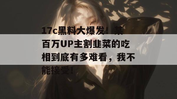 17c黑料大爆发！某百万UP主割韭菜的吃相到底有多难看，我不能接受！