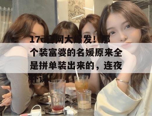 17c官网大爆发！那个装富婆的名媛原来全是拼单装出来的，连夜补课！