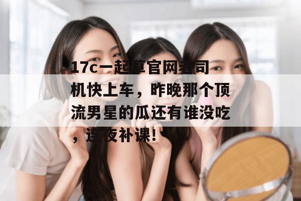 17c一起草官网老司机快上车,昨晚那个顶流男星的瓜还有谁没吃,连夜补课!