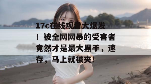 17c在线观看大爆发！被全网网暴的受害者竟然才是最大黑手，速存，马上就被夹！