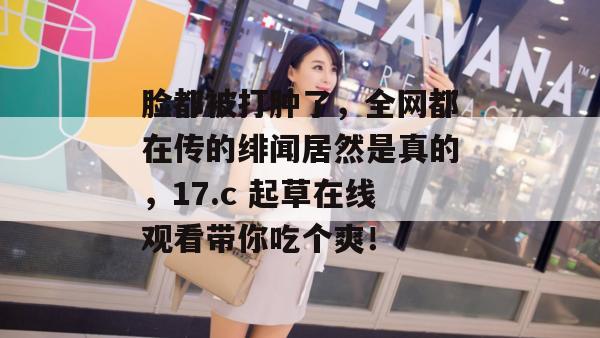 脸都被打肿了，全网都在传的绯闻居然是真的，17.c 起草在线观看带你吃个爽！