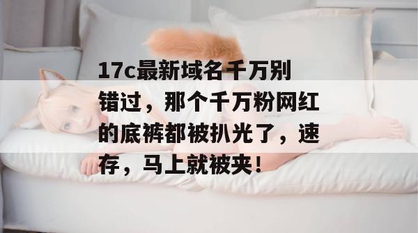 17c最新域名千万别错过,那个千万粉网红的底裤都被扒光了,速存,马上就被夹!