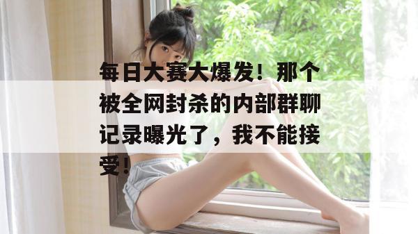 每日大赛大爆发!那个被全网封杀的内部群聊记录曝光了,我不能接受!