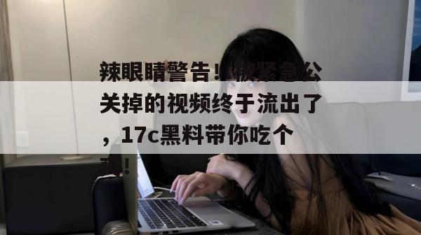 辣眼睛警告！被紧急公关掉的视频终于流出了，17c黑料带你吃个爽！