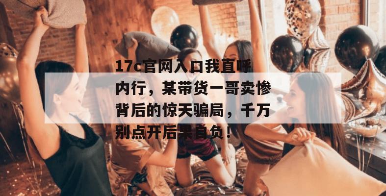 17c官网入口我直呼内行，某带货一哥卖惨背后的惊天骗局，千万别点开后果自负！