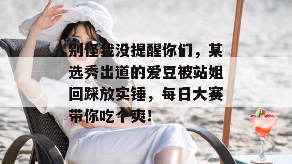 别怪我没提醒你们，某选秀出道的爱豆被站姐回踩放实锤，每日大赛带你吃个爽！