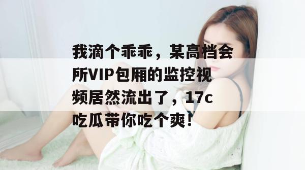 我滴个乖乖,某高档会所VIP包厢的监控视频居然流出了,17c吃瓜带你吃个爽!