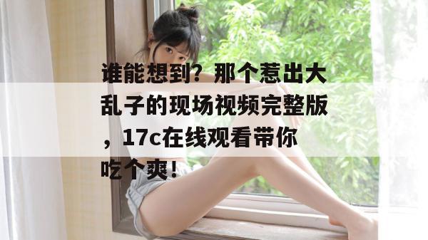 谁能想到?那个惹出大乱子的现场视频完整版,17c在线观看带你吃个爽!