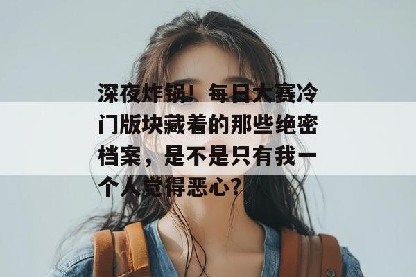 深夜炸锅!每日大赛冷门版块藏着的那些绝密档案,是不是只有我一个人觉得恶心?