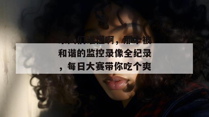 家人们谁懂啊,那个被和谐的监控录像全纪录,每日大赛带你吃个爽!
