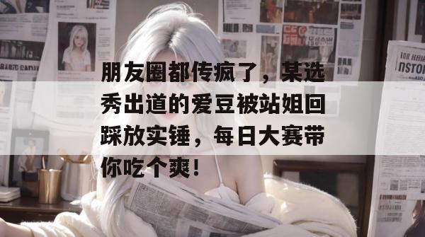 朋友圈都传疯了,某选秀出道的爱豆被站姐回踩放实锤,每日大赛带你吃个爽!