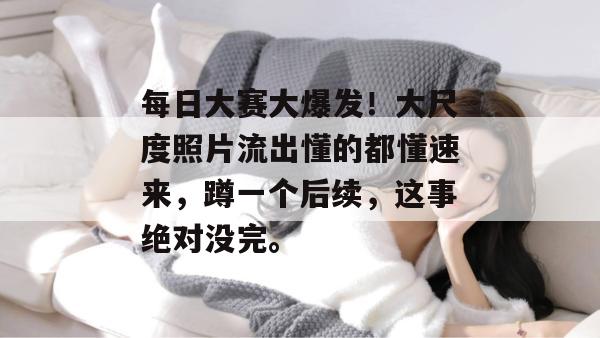每日大赛大爆发！大尺度照片流出懂的都懂速来，蹲一个后续，这事绝对没完。