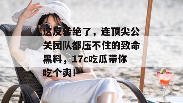 这反转绝了,连顶尖公关团队都压不住的致命黑料,17c吃瓜带你吃个爽!
