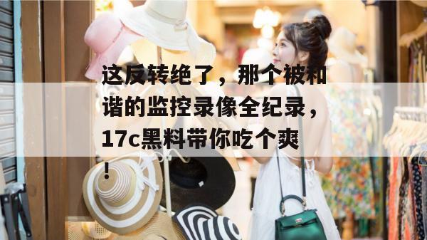 这反转绝了,那个被和谐的监控录像全纪录,17c黑料带你吃个爽!