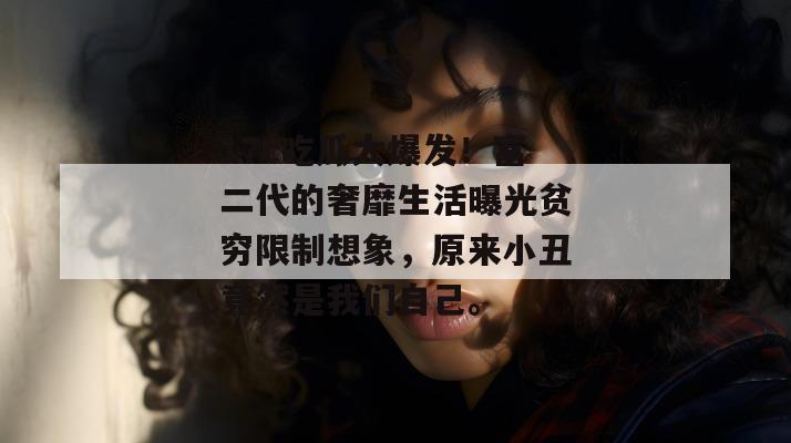 17c吃瓜大爆发！富二代的奢靡生活曝光贫穷限制想象，原来小丑竟然是我们自己。