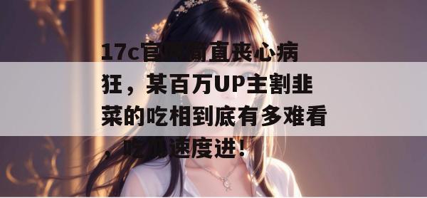 17c官网简直丧心病狂,某百万UP主割韭菜的吃相到底有多难看,吃瓜速度进!