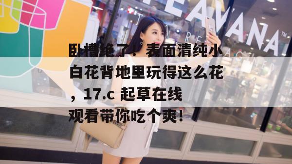 卧槽绝了!表面清纯小白花背地里玩得这么花,17.c 起草在线观看带你吃个爽!