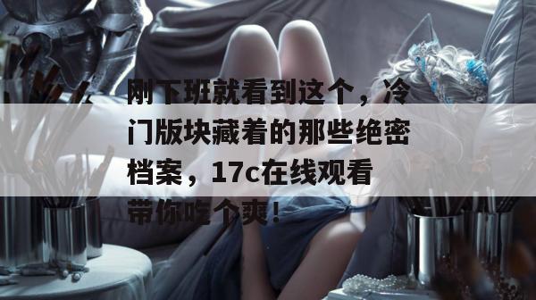 刚下班就看到这个,冷门版块藏着的那些绝密档案,17c在线观看带你吃个爽!