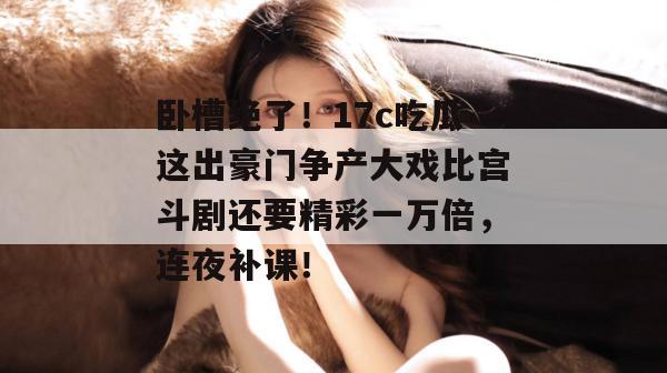 卧槽绝了!17c吃瓜这出豪门争产大戏比宫斗剧还要精彩一万倍,连夜补课!