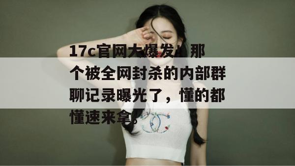 17c官网大爆发!那个被全网封杀的内部群聊记录曝光了,懂的都懂速来拿。