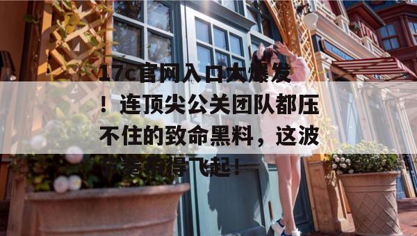 17c官网入口大爆发!连顶尖公关团队都压不住的致命黑料,这波节奏带得飞起!