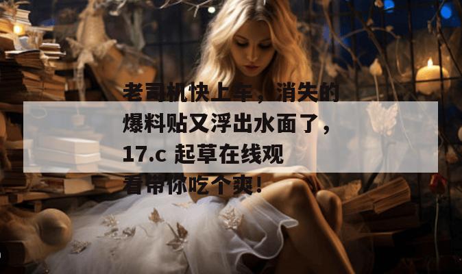 老司机快上车,消失的爆料贴又浮出水面了,17.c 起草在线观看带你吃个爽!