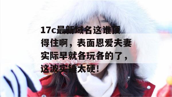 17c最新域名这谁顶得住啊,表面恩爱夫妻实际早就各玩各的了,这波实锤太硬!