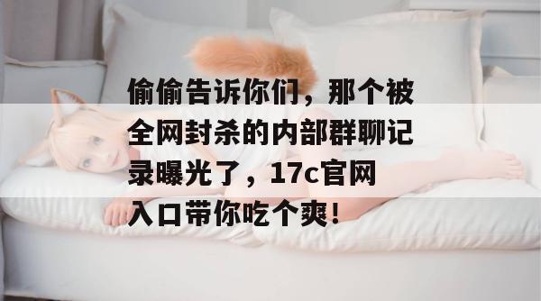 偷偷告诉你们，那个被全网封杀的内部群聊记录曝光了，17c官网入口带你吃个爽！