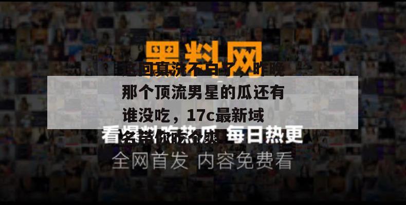 这回真洗不白了,昨晚那个顶流男星的瓜还有谁没吃,17c最新域名带你吃个爽!