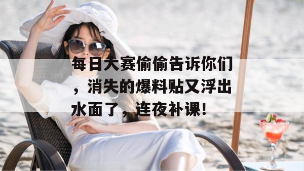 每日大赛偷偷告诉你们,消失的爆料贴又浮出水面了,连夜补课!
