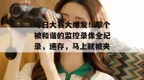 每日大赛大爆发!那个被和谐的监控录像全纪录,速存,马上就被夹!