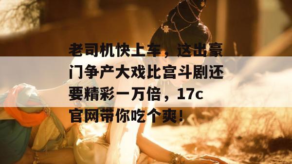 老司机快上车，这出豪门争产大戏比宫斗剧还要精彩一万倍，17c官网带你吃个爽！