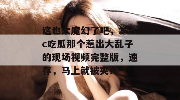 这也太魔幻了吧,17c吃瓜那个惹出大乱子的现场视频完整版,速存,马上就被夹!