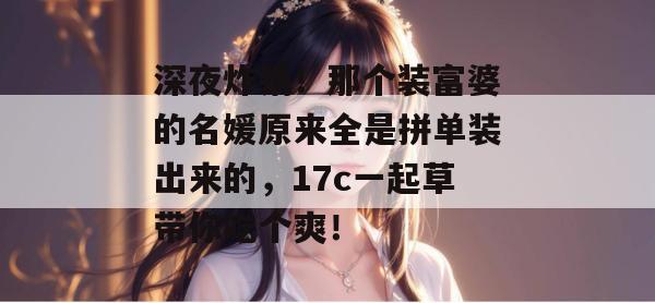 深夜炸锅!那个装富婆的名媛原来全是拼单装出来的,17c一起草带你吃个爽!