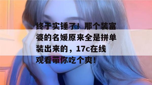 终于实锤了!那个装富婆的名媛原来全是拼单装出来的,17c在线观看带你吃个爽!