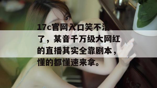17c官网入口笑不活了，某音千万级大网红的直播其实全靠剧本，懂的都懂速来拿。