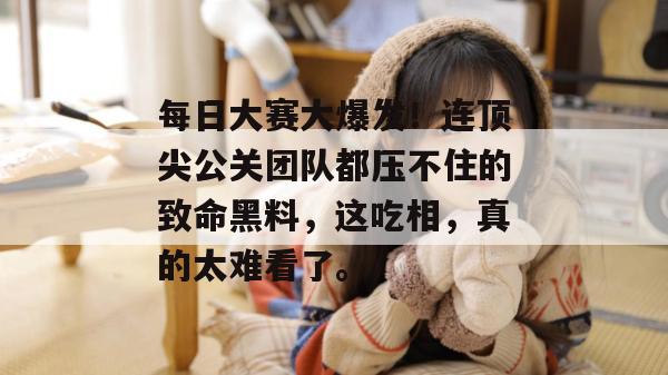 每日大赛大爆发!连顶尖公关团队都压不住的致命黑料,这吃相,真的太难看了。