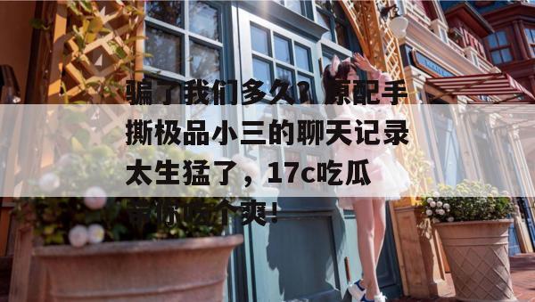 骗了我们多久?原配手撕极品小三的聊天记录太生猛了,17c吃瓜带你吃个爽!