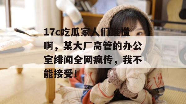 17c吃瓜家人们谁懂啊,某大厂高管的办公室绯闻全网疯传,我不能接受!