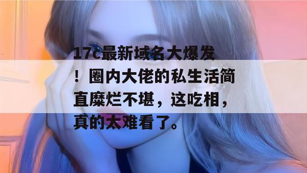 17c最新域名大爆发!圈内大佬的私生活简直糜烂不堪,这吃相,真的太难看了。