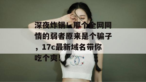 深夜炸锅!那个全网同情的弱者原来是个骗子,17c最新域名带你吃个爽!